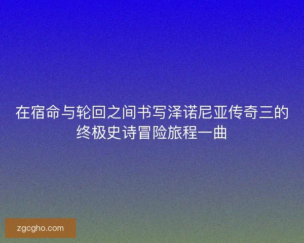 在宿命与轮回之间书写泽诺尼亚传奇三的终极史诗冒险旅程一曲 在宿命与轮回之间书写泽诺尼亚传奇三的终极史诗冒险旅程一曲