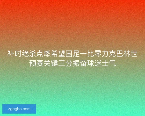 补时绝杀点燃希望国足一比零力克巴林世预赛关键三分振奋球迷士气