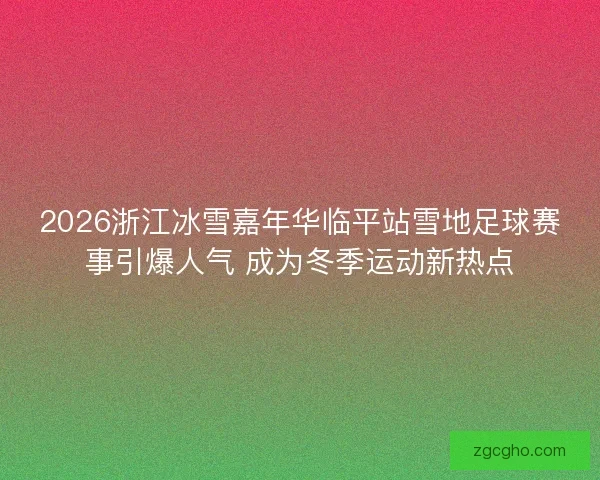 2026浙江冰雪嘉年华临平站雪地足球赛事引爆人气 成为冬季运动新热点
