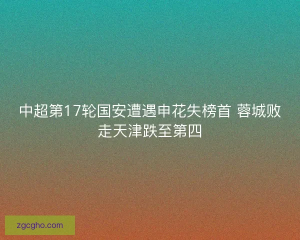 中超第17轮国安遭遇申花失榜首 蓉城败走天津跌至第四 中超第17轮国安遭遇申花失榜首 蓉城败走天津跌至第四