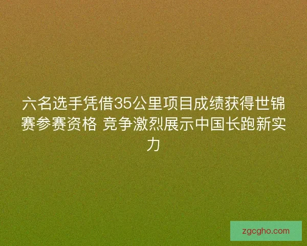六名选手凭借35公里项目成绩获得世锦赛参赛资格 竞争激烈展示中国长跑新实力 六名选手凭借35公里项目成绩获得世锦赛参赛资格 竞争激烈展示中国长跑新实力