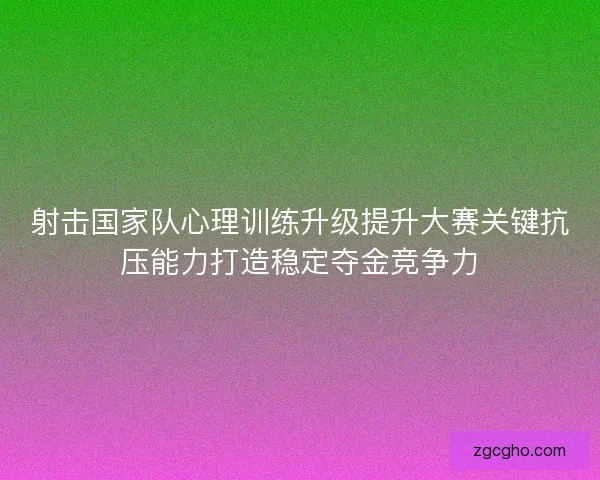 射击国家队心理训练升级提升大赛关键抗压能力打造稳定夺金竞争力