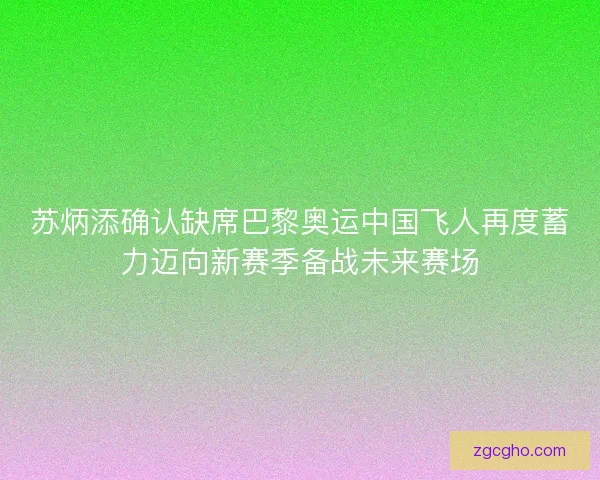 苏炳添确认缺席巴黎奥运中国飞人再度蓄力迈向新赛季备战未来赛场