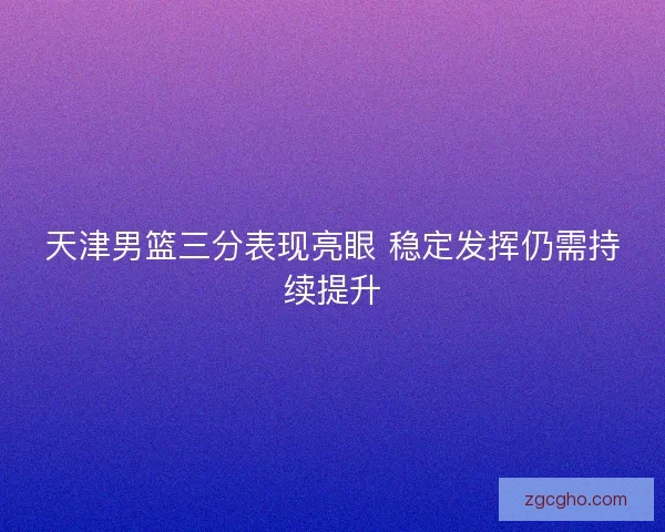 天津男篮三分表现亮眼 稳定发挥仍需持续提升