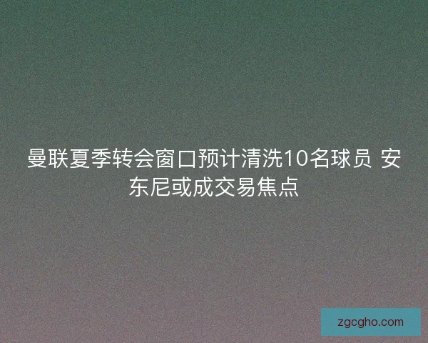 曼联夏季转会窗口预计清洗10名球员 安东尼或成交易焦点