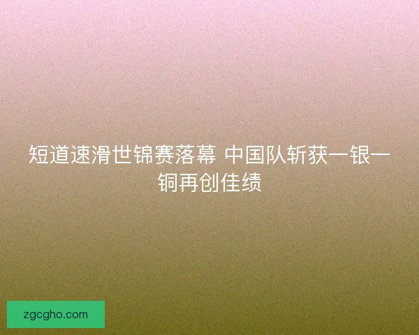 短道速滑世锦赛落幕 中国队斩获一银一铜再创佳绩