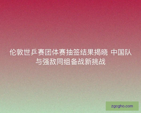 伦敦世乒赛团体赛抽签结果揭晓 中国队与强敌同组备战新挑战