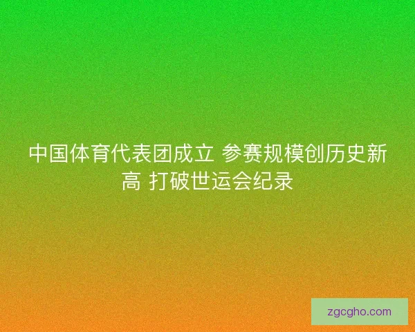中国体育代表团成立 参赛规模创历史新高 打破世运会纪录 中国体育代表团成立 参赛规模创历史新高 打破世运会纪录