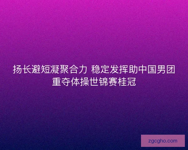扬长避短凝聚合力 稳定发挥助中国男团重夺体操世锦赛桂冠