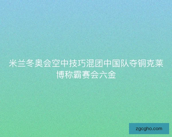 米兰冬奥会空中技巧混团中国队夺铜克莱博称霸赛会六金