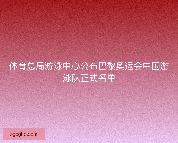 体育总局游泳中心公布巴黎奥运会中国游泳队正式名单