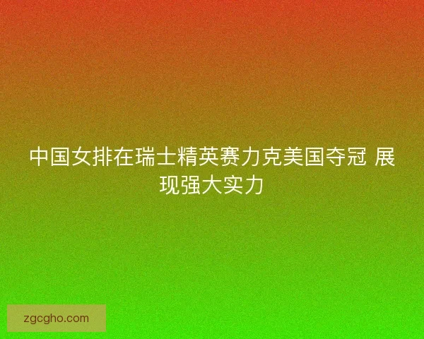 中国女排在瑞士精英赛力克美国夺冠 展现强大实力